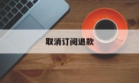 取消订阅退款(取消订阅后怎么申请退款)