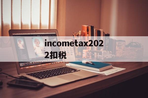 关于incometax2022扣税的信息